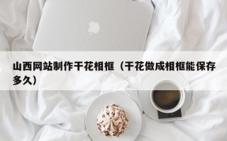 衢州山西网站制作干花相框（干花做成相框能保存多久）